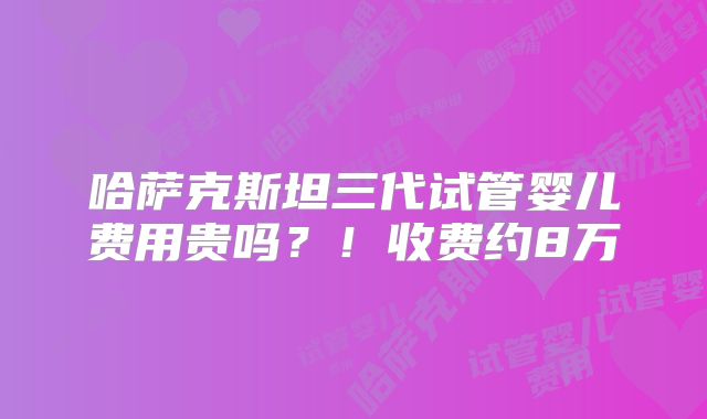 哈萨克斯坦三代试管婴儿费用贵吗？！收费约8万