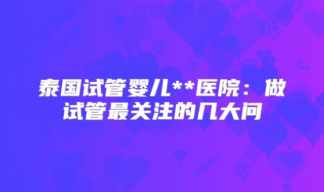 泰国试管婴儿**医院：做试管最关注的几大问