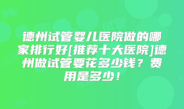 德州试管婴儿医院做的哪家排行好[推荐十大医院]德州做试管要花多少钱？费用是多少！