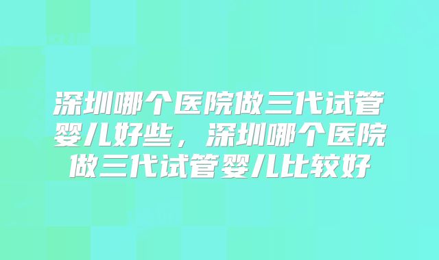 深圳哪个医院做三代试管婴儿好些，深圳哪个医院做三代试管婴儿比较好