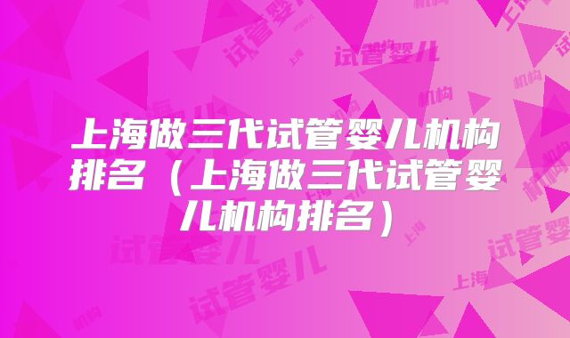 上海做三代试管婴儿机构排名（上海做三代试管婴儿机构排名）