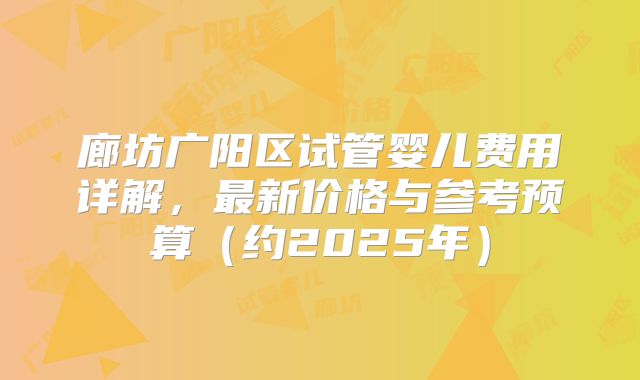 廊坊广阳区试管婴儿费用详解，最新价格与参考预算（约2025年）