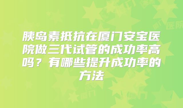 胰岛素抵抗在厦门安宝医院做三代试管的成功率高吗？有哪些提升成功率的方法
