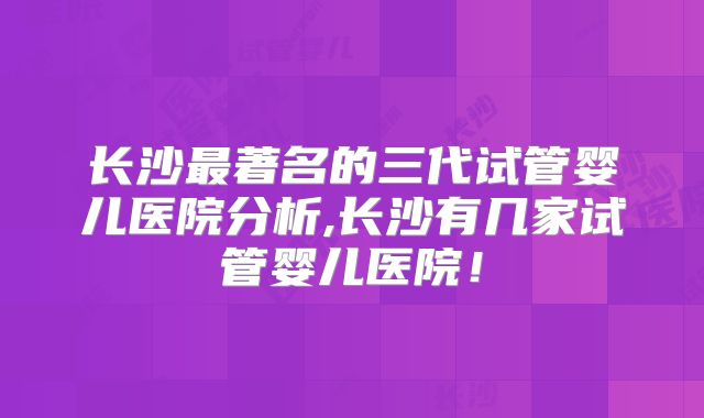 长沙最著名的三代试管婴儿医院分析,长沙有几家试管婴儿医院！