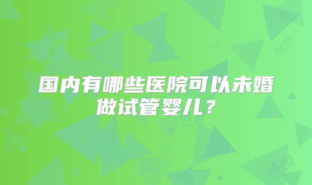 国内有哪些医院可以未婚做试管婴儿？