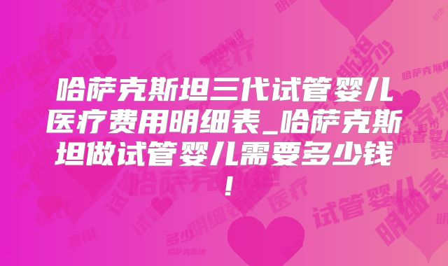 哈萨克斯坦三代试管婴儿医疗费用明细表_哈萨克斯坦做试管婴儿需要多少钱！