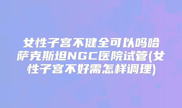 女性子宫不健全可以吗哈萨克斯坦NGC医院试管(女性子宫不好需怎样调理)