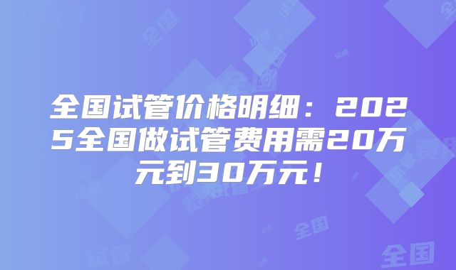 全国试管价格明细：2025全国做试管费用需20万元到30万元！