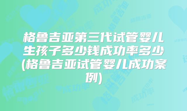 格鲁吉亚第三代试管婴儿生孩子多少钱成功率多少(格鲁吉亚试管婴儿成功案例)