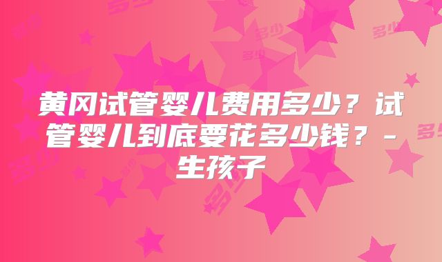 黄冈试管婴儿费用多少？试管婴儿到底要花多少钱？-生孩子