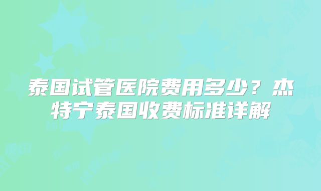 泰国试管医院费用多少？杰特宁泰国收费标准详解