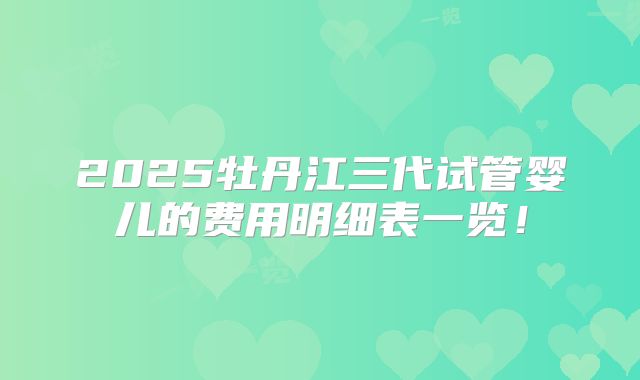 2025牡丹江三代试管婴儿的费用明细表一览!