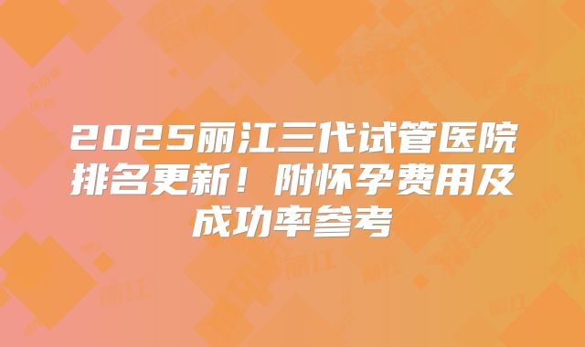 2025丽江三代试管医院排名更新！附怀孕费用及成功率参考