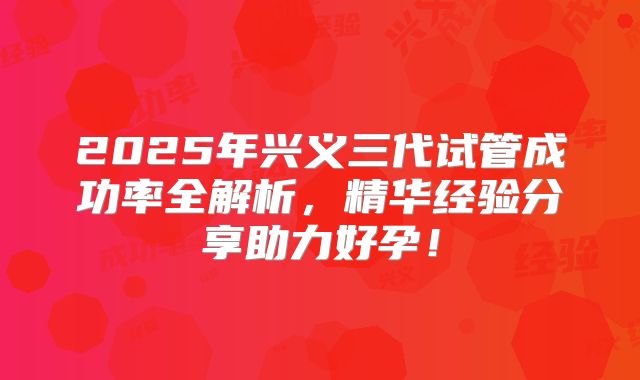 2025年兴义三代试管成功率全解析，精华经验分享助力好孕！