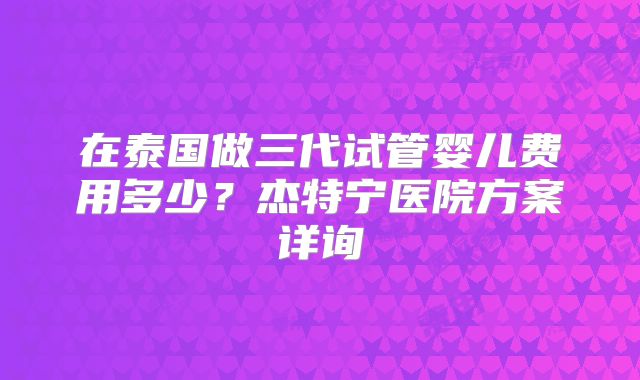 在泰国做三代试管婴儿费用多少?杰特宁医院方案详询