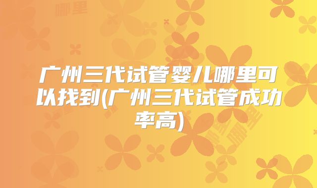 广州三代试管婴儿哪里可以找到(广州三代试管成功率高)