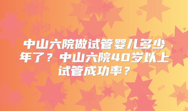 中山六院做试管婴儿多少年了？中山六院40岁以上试管成功率？