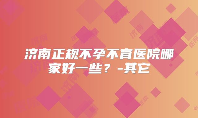 济南正规不孕不育医院哪家好一些？-其它