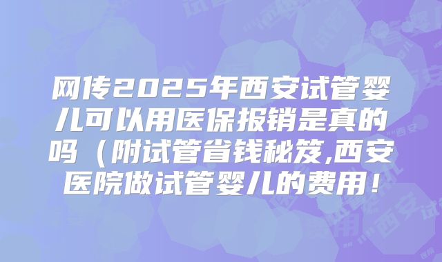 网传2025年西安试管婴儿可以用医保报销是真的吗（附试管省钱秘笈,西安医院做试管婴儿的费用！