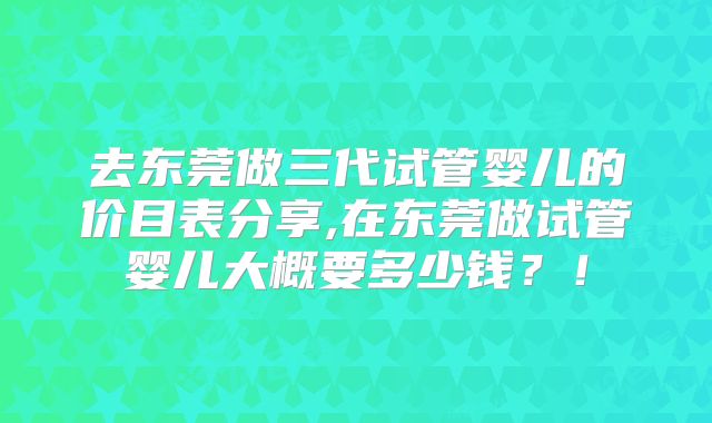 去东莞做三代试管婴儿的价目表分享,在东莞做试管婴儿大概要多少钱？！