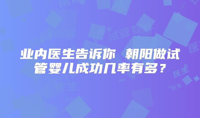 业内医生告诉你 朝阳做试管婴儿成功几率有多？