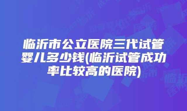 临沂市公立医院三代试管婴儿多少钱(临沂试管成功率比较高的医院)