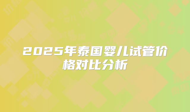 2025年泰国婴儿试管价格对比分析