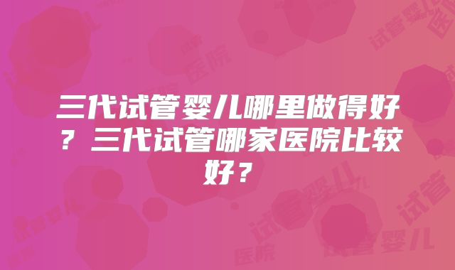三代试管婴儿哪里做得好?三代试管哪家医院比较好?