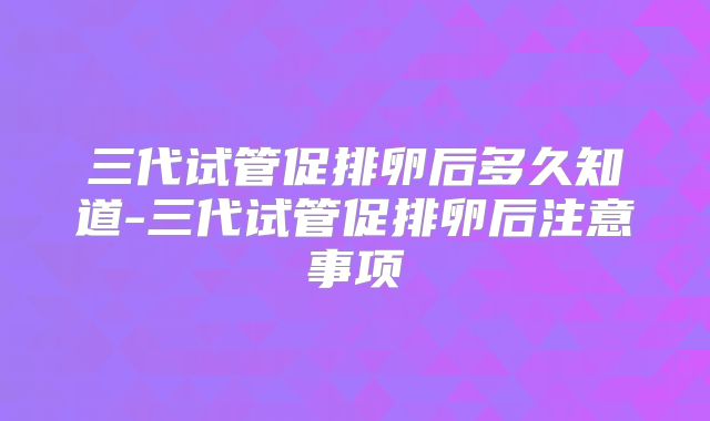 三代试管促排卵后多久知道-三代试管促排卵后注意事项