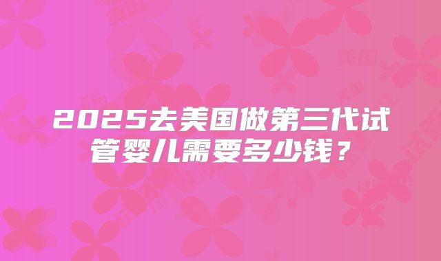 2025去美国做第三代试管婴儿需要多少钱?