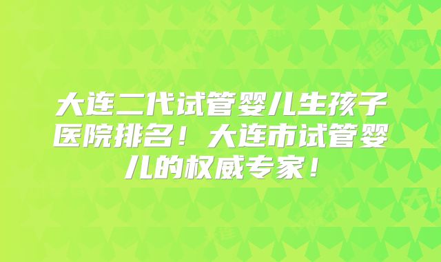 大连二代试管婴儿生孩子医院排名!大连市试管婴儿的权威专家!
