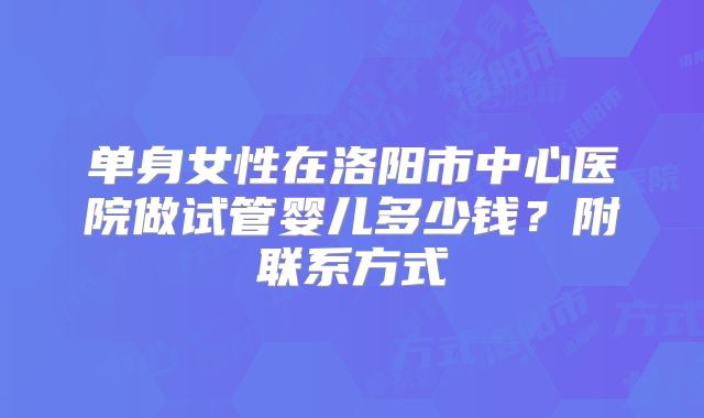 单身女性在洛阳市中心医院做试管婴儿多少钱？附联系方式