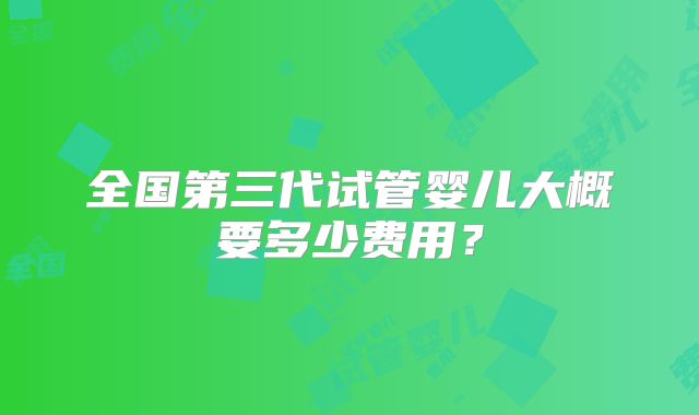 全国第三代试管婴儿大概要多少费用?