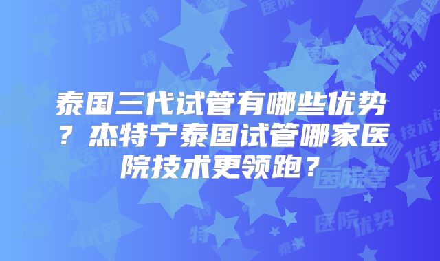 泰国三代试管有哪些优势？杰特宁泰国试管哪家医院技术更领跑？
