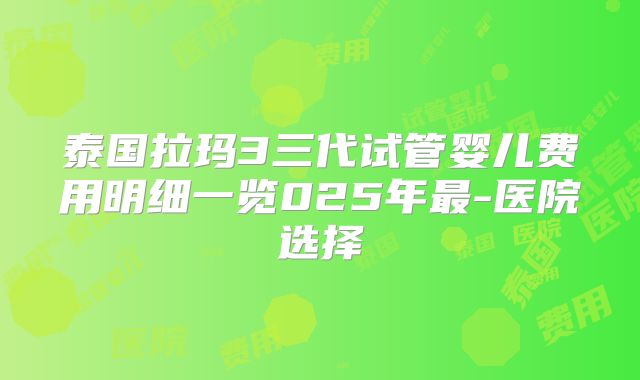 泰国拉玛3三代试管婴儿费用明细一览025年最-医院选择