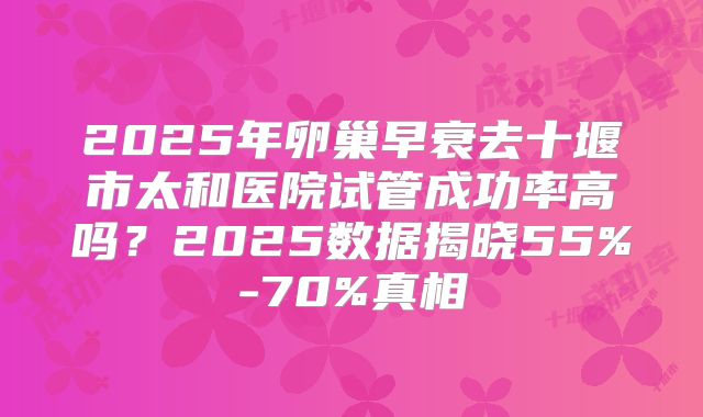 2025年卵巢早衰去十堰市太和医院试管成功率高吗？2025数据揭晓55%-70%真相