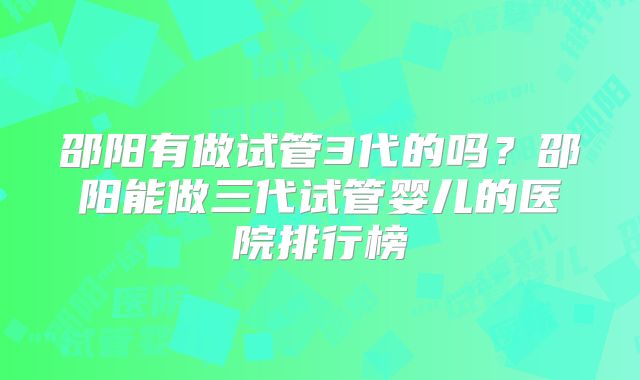 邵阳有做试管3代的吗？邵阳能做三代试管婴儿的医院排行榜