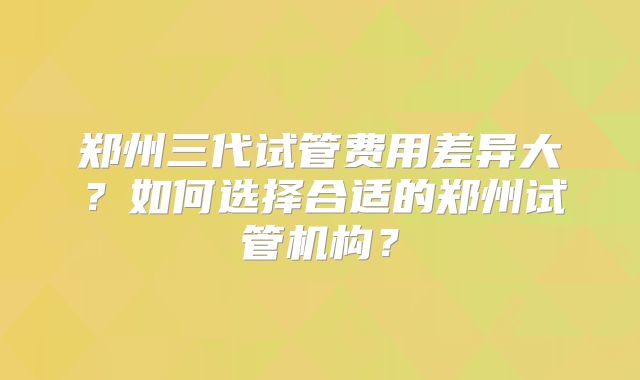 郑州三代试管费用差异大？如何选择合适的郑州试管机构？