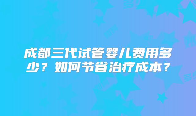 成都三代试管婴儿费用多少？如何节省治疗成本？
