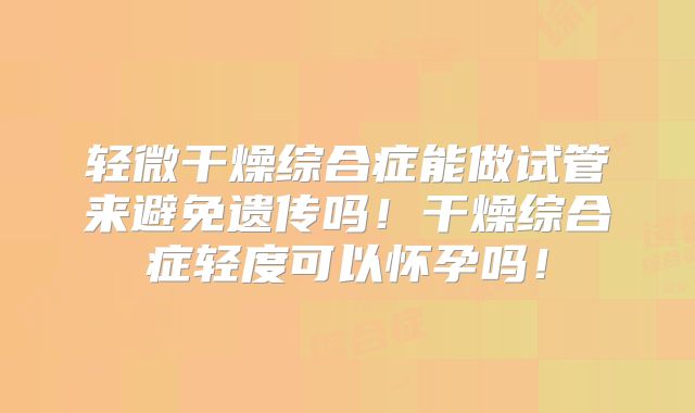 轻微干燥综合症能做试管来避免遗传吗！干燥综合症轻度可以怀孕吗！