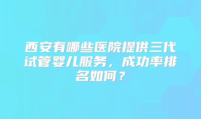 西安有哪些医院提供三代试管婴儿服务,成功率排名如何?