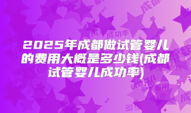 2025年成都做试管婴儿的费用大概是多少钱(成都试管婴儿成功率)