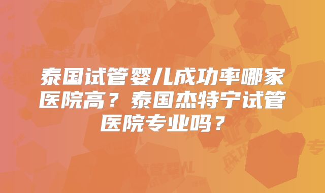泰国试管婴儿成功率哪家医院高？泰国杰特宁试管医院专业吗？