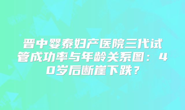 晋中婴泰妇产医院三代试管成功率与年龄关系图：40岁后断崖下跌？