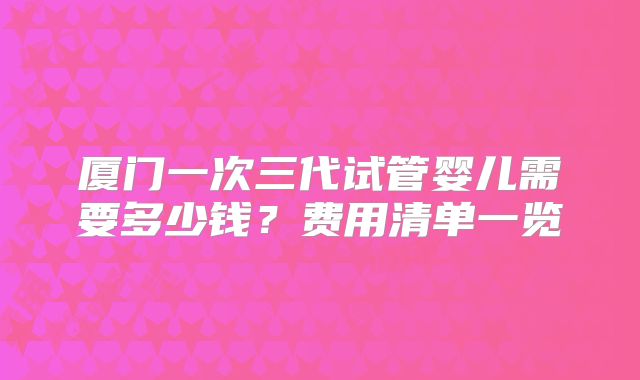 厦门一次三代试管婴儿需要多少钱？费用清单一览
