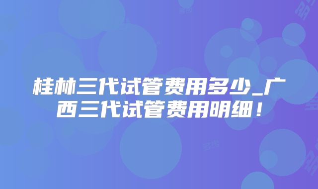 桂林三代试管费用多少_广西三代试管费用明细！
