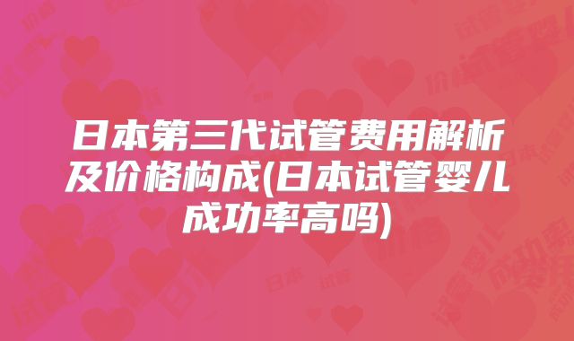 日本第三代试管费用解析及价格构成(日本试管婴儿成功率高吗)