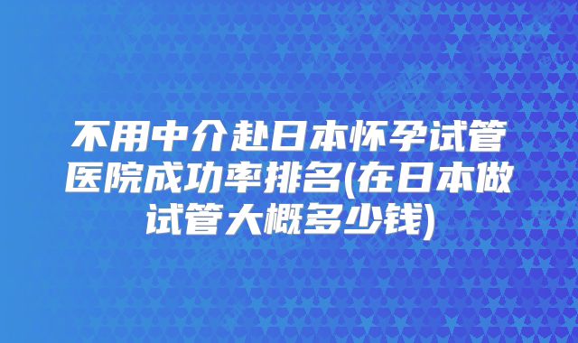 不用中介赴日本怀孕试管医院成功率排名(在日本做试管大概多少钱)