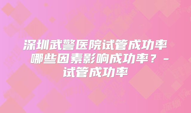 深圳武警医院试管成功率 哪些因素影响成功率？-试管成功率
