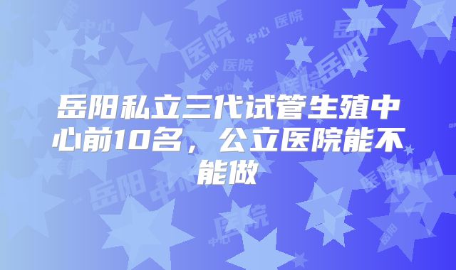 岳阳私立三代试管生殖中心前10名，公立医院能不能做
